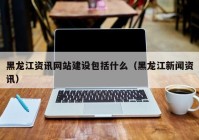 黑龙江资讯网站建设包括什么（黑龙江新闻资讯）