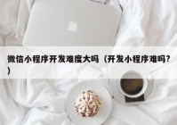 微信小程序开发难度大吗（开发小程序难吗?）