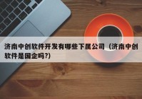 济南中创软件开发有哪些下属公司（济南中创软件是国企吗?）