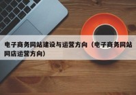 电子商务网站建设与运营方向（电子商务网站网店运营方向）